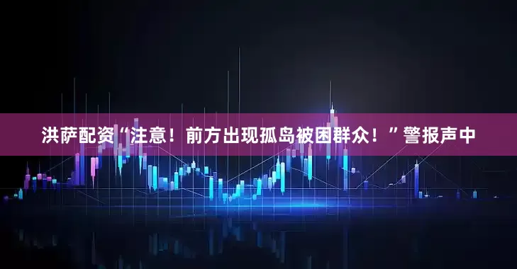 洪萨配资“注意！前方出现孤岛被困群众！”警报声中