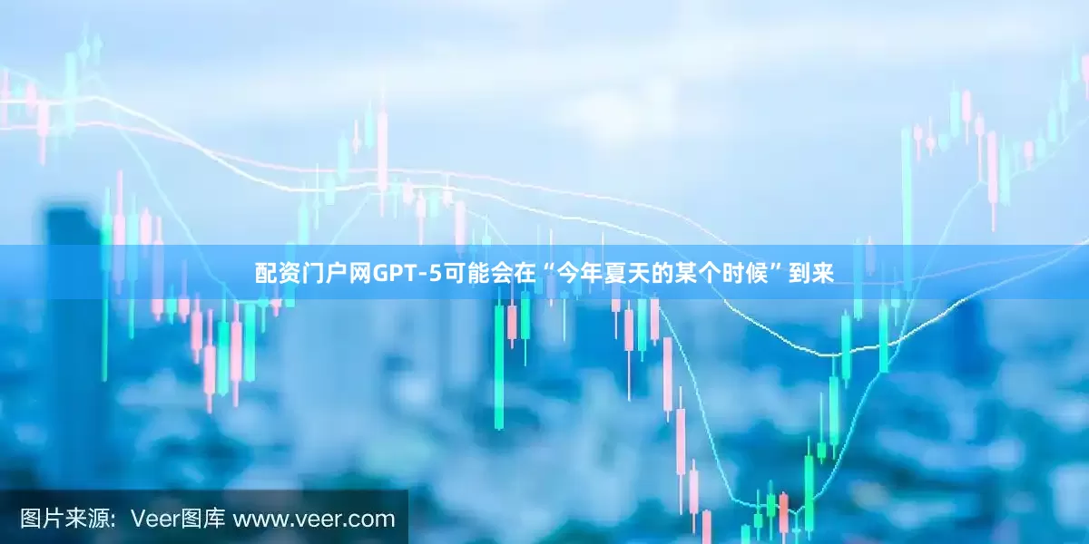 配资门户网GPT-5可能会在“今年夏天的某个时候”到来