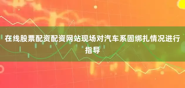 在线股票配资配资网站现场对汽车系固绑扎情况进行指导