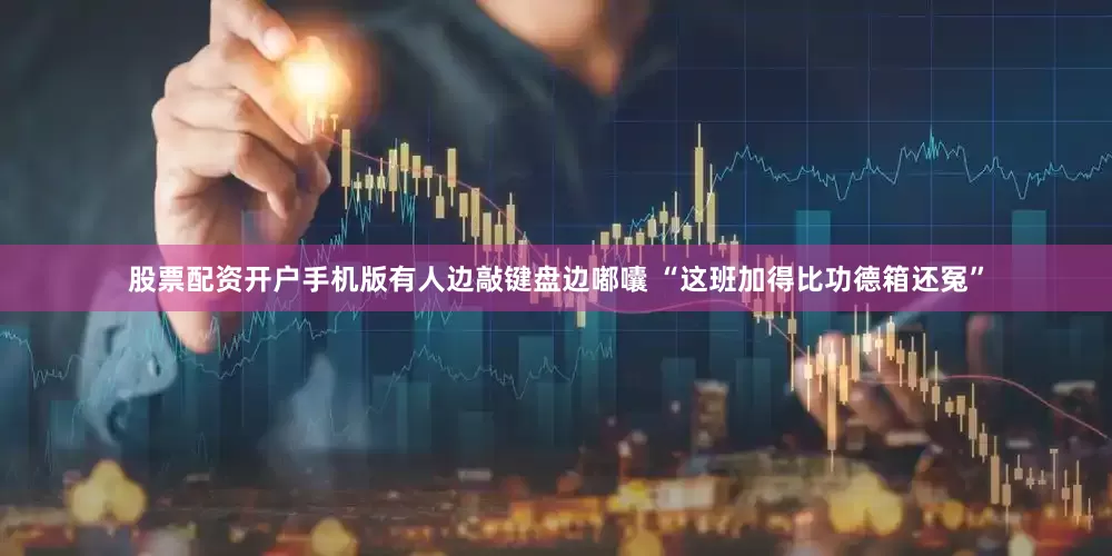 股票配资开户手机版有人边敲键盘边嘟囔 “这班加得比功德箱还冤”