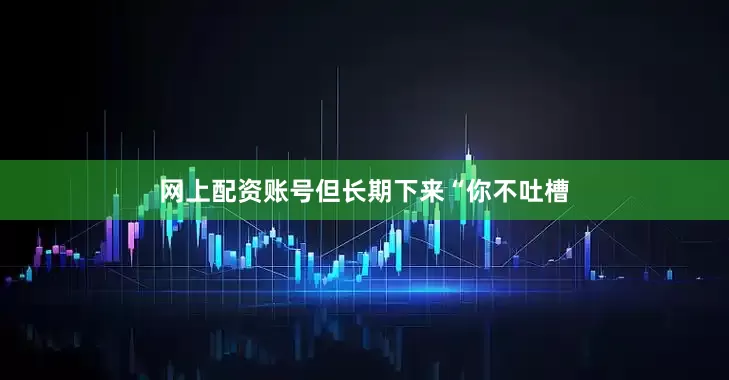 网上配资账号但长期下来“你不吐槽