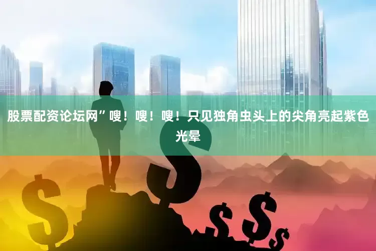 股票配资论坛网”嗖！嗖！嗖！只见独角虫头上的尖角亮起紫色光晕