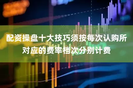 配资操盘十大技巧须按每次认购所对应的费率档次分别计费