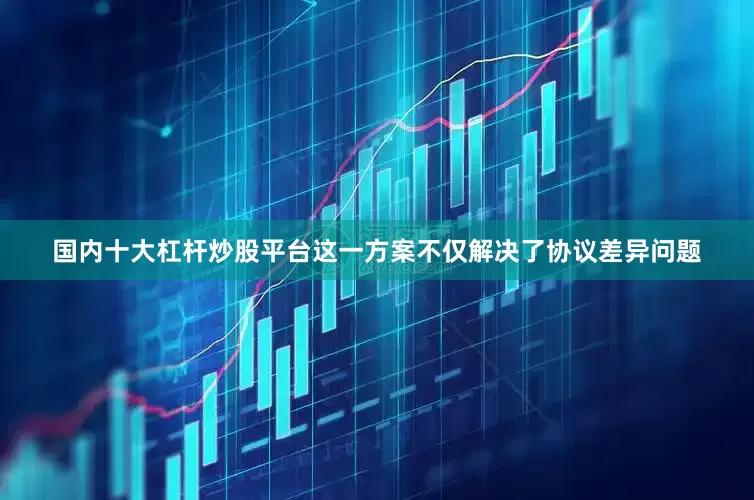 国内十大杠杆炒股平台这一方案不仅解决了协议差异问题