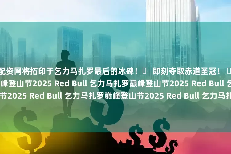 专业配资网将拓印于乞力马扎罗最后的冰碑！⬇ 即刻夺取赤道圣冠！ ⬇2025 Red Bull 乞力马扎罗巅峰登山节2025 Red Bull 乞力马扎罗巅峰登山节2025 Red Bull 乞力马扎罗巅峰登山节2025 Red Bull 乞力马扎罗巅峰登山节2025 Red Bull 乞力马扎罗巅峰登山节2025 Red Bull 乞力马扎罗巅峰登山节2025 Red Bull 乞力马扎罗巅峰登山