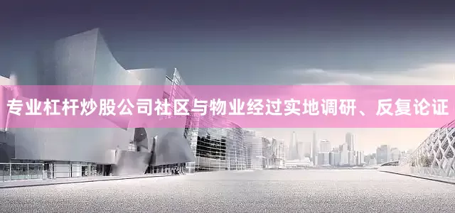 专业杠杆炒股公司社区与物业经过实地调研、反复论证