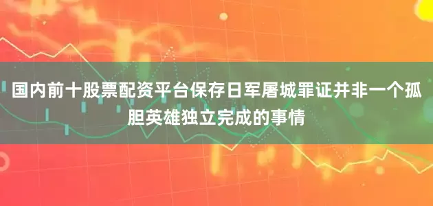 国内前十股票配资平台保存日军屠城罪证并非一个孤胆英雄独立完成的事情