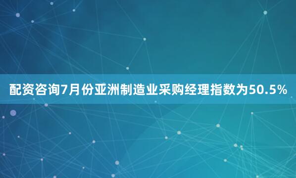 配资咨询7月份亚洲制造业采购经理指数为50.5%