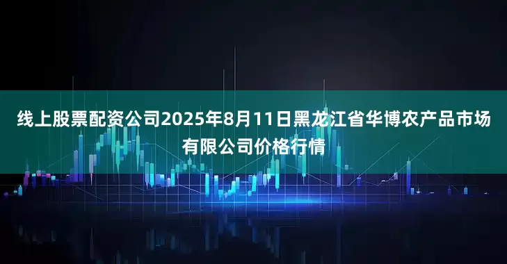 线上股票配资公司2025年8月11日黑龙江省华博农产品市场有限公司价格行情