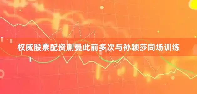 权威股票配资蒯曼此前多次与孙颖莎同场训练