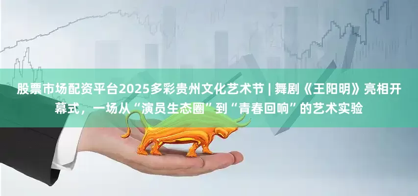 股票市场配资平台2025多彩贵州文化艺术节 | 舞剧《王阳明》亮相开幕式，一场从“演员生态圈”到“青春回响”的艺术实验
