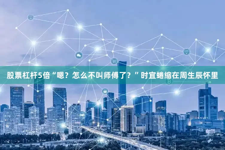 股票杠杆5倍“嗯？怎么不叫师傅了？”时宜蜷缩在周生辰怀里
