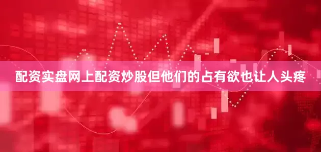 配资实盘网上配资炒股但他们的占有欲也让人头疼