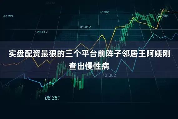 实盘配资最狠的三个平台前阵子邻居王阿姨刚查出慢性病