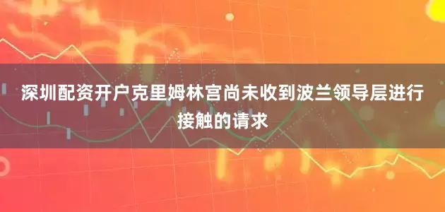 深圳配资开户　　克里姆林宫尚未收到波兰领导层进行接触的请求