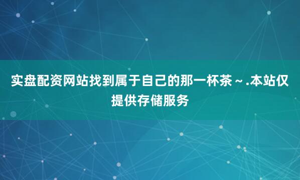 实盘配资网站找到属于自己的那一杯茶～.本站仅提供存储服务