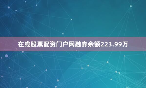 在线股票配资门户网融券余额223.99万
