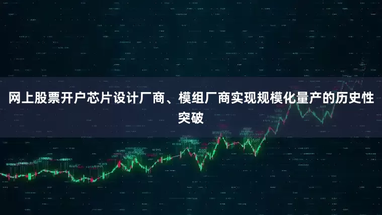 网上股票开户芯片设计厂商、模组厂商实现规模化量产的历史性突破