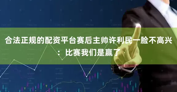 合法正规的配资平台赛后主帅许利民一脸不高兴：比赛我们是赢了