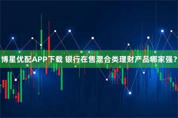 博星优配APP下载 银行在售混合类理财产品哪家强？