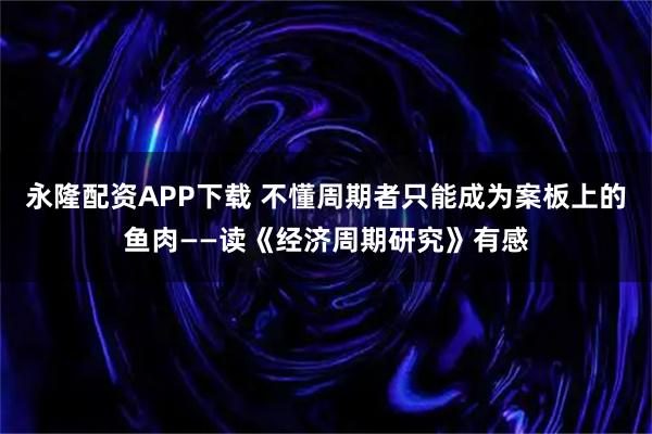 永隆配资APP下载 不懂周期者只能成为案板上的鱼肉——读《经济周期研究》有感