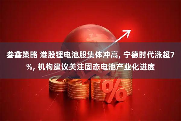 叁鑫策略 港股锂电池股集体冲高, 宁德时代涨超7%, 机构建议关注固态电池产业化进度
