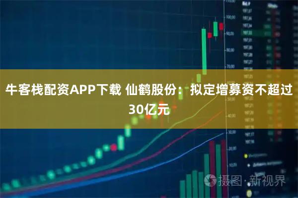 牛客栈配资APP下载 仙鹤股份：拟定增募资不超过30亿元
