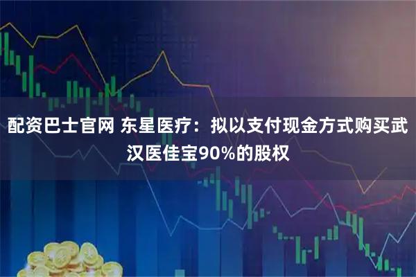 配资巴士官网 东星医疗：拟以支付现金方式购买武汉医佳宝90%的股权