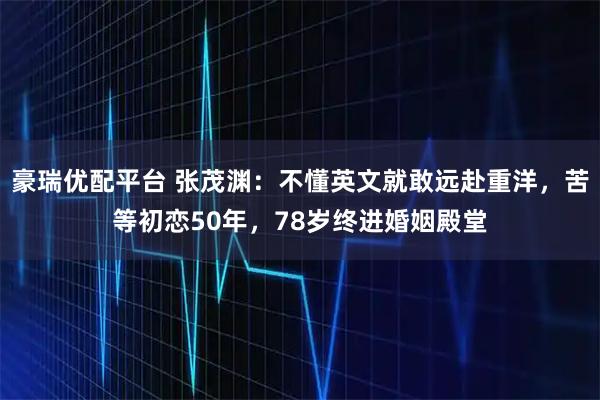 豪瑞优配平台 张茂渊：不懂英文就敢远赴重洋，苦等初恋50年，78岁终进婚姻殿堂