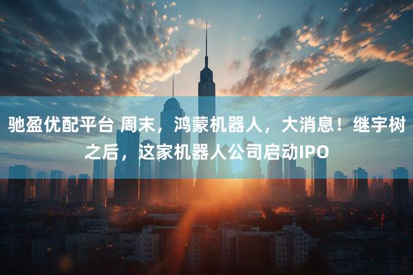 驰盈优配平台 周末，鸿蒙机器人，大消息！继宇树之后，这家机器人公司启动IPO