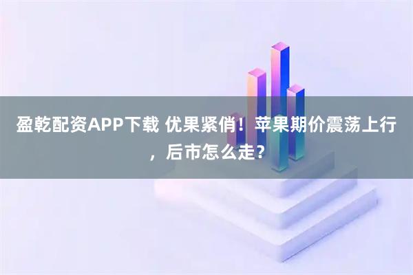 盈乾配资APP下载 优果紧俏！苹果期价震荡上行，后市怎么走？