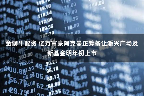 金狮牛配资 亿万富豪阿克曼正筹备让潘兴广场及新基金明年初上市