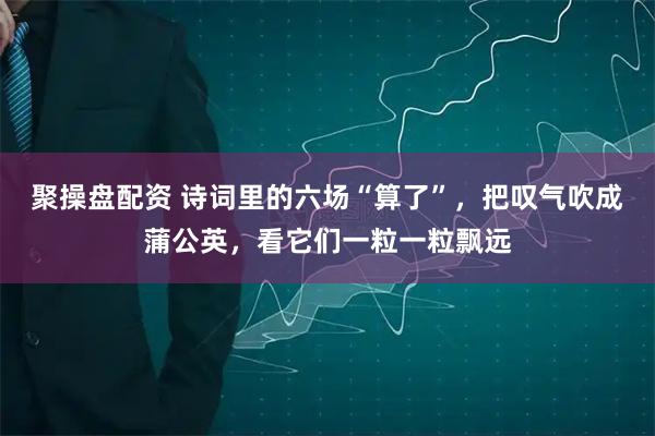 聚操盘配资 诗词里的六场“算了”，把叹气吹成蒲公英，看它们一粒一粒飘远