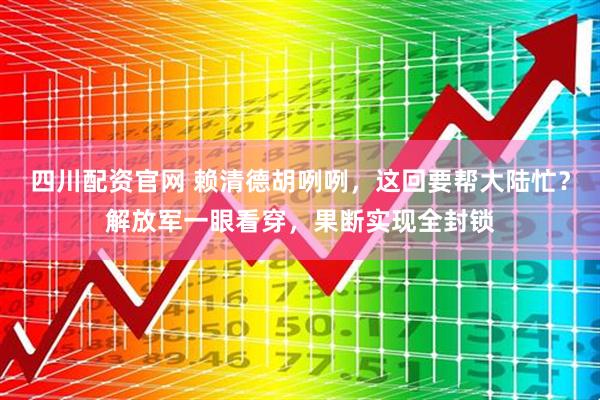 四川配资官网 赖清德胡咧咧，这回要帮大陆忙？解放军一眼看穿，果断实现全封锁
