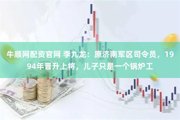 牛顺网配资官网 李九龙：原济南军区司令员，1994年晋升上将，儿子只是一个锅炉工