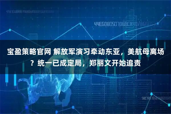 宝盈策略官网 解放军演习牵动东亚，美航母离场？统一已成定局，郑丽文开始追责