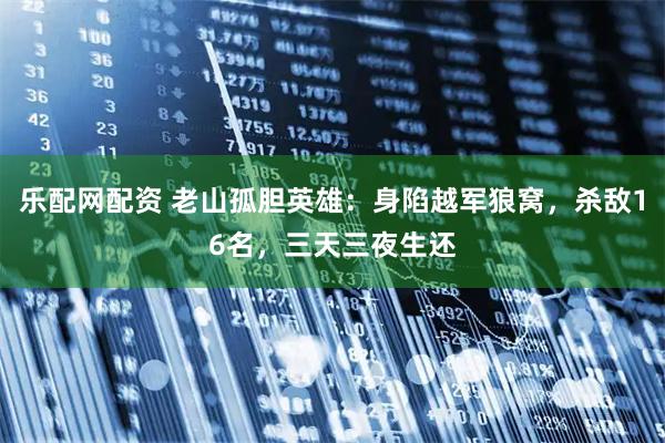 乐配网配资 老山孤胆英雄：身陷越军狼窝，杀敌16名，三天三夜生还