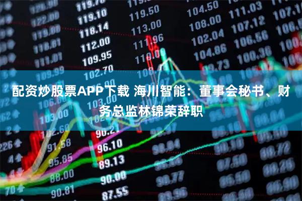 配资炒股票APP下载 海川智能：董事会秘书、财务总监林锦荣辞职