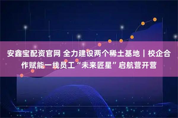 安鑫宝配资官网 全力建设两个稀土基地｜校企合作赋能一线员工“未来匠星”启航营开营