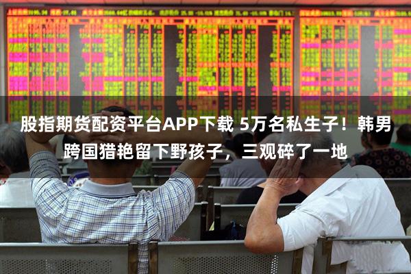 股指期货配资平台APP下载 5万名私生子！韩男跨国猎艳留下野孩子，三观碎了一地