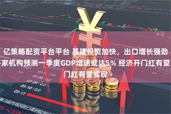 亿策略配资平台平台 基建投资加快，出口增长强劲：多家机构预测一季度GDP增速或达5% 经济开门红有望实现