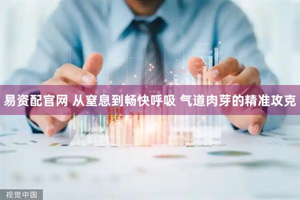 易资配官网 从窒息到畅快呼吸 气道肉芽的精准攻克