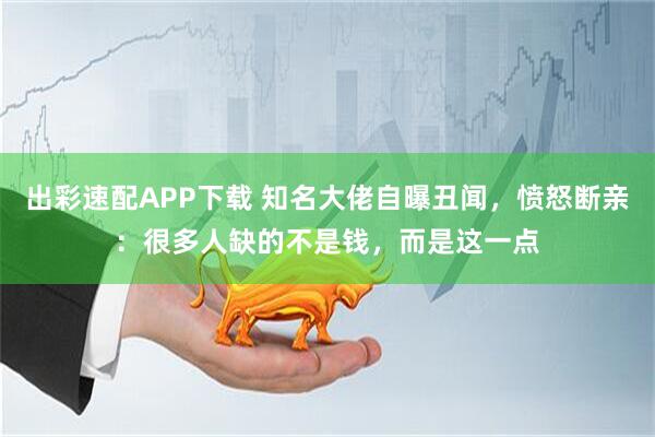 出彩速配APP下载 知名大佬自曝丑闻，愤怒断亲：很多人缺的不是钱，而是这一点