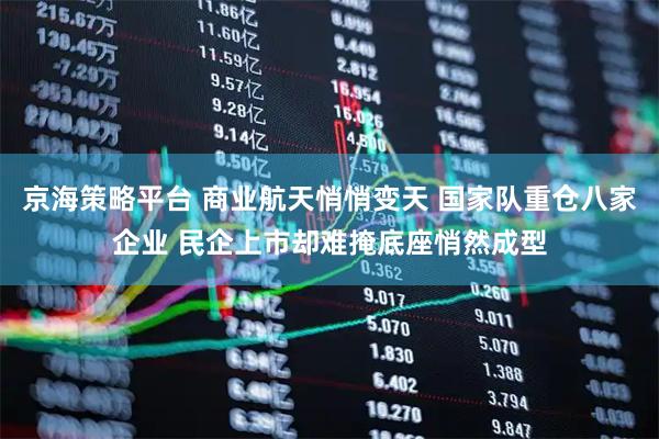 京海策略平台 商业航天悄悄变天 国家队重仓八家企业 民企上市却难掩底座悄然成型