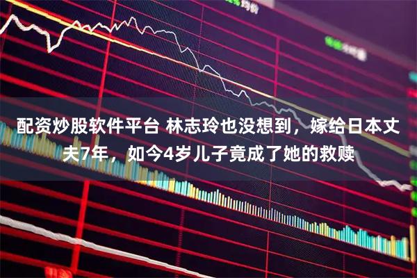配资炒股软件平台 林志玲也没想到，嫁给日本丈夫7年，如今4岁儿子竟成了她的救赎