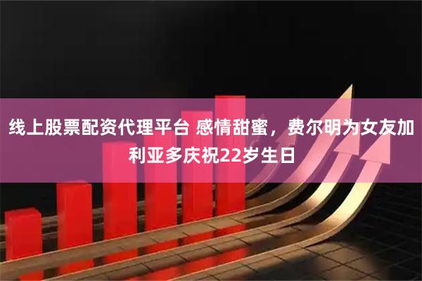 线上股票配资代理平台 感情甜蜜，费尔明为女友加利亚多庆祝22岁生日