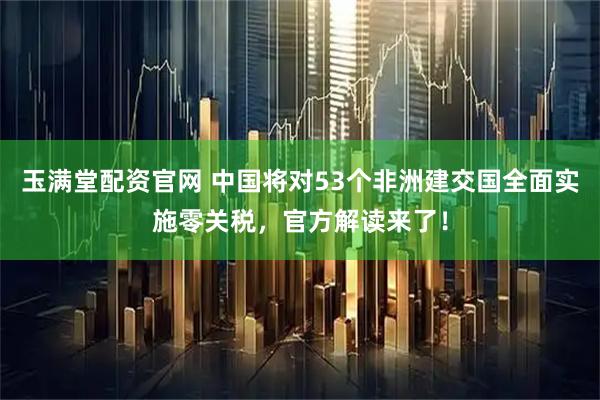 玉满堂配资官网 中国将对53个非洲建交国全面实施零关税，官方解读来了！